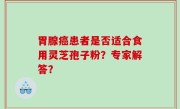 胃腺癌患者是否适合食用灵芝孢子粉？专家解答？