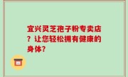 宜兴灵芝孢子粉专卖店?让您轻松拥有健康的身体?