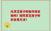 吃灵芝孢子粉能炸绿豆糕吗？探究灵芝孢子粉的食用方法？