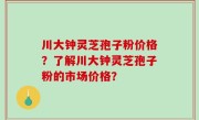 川大钟灵芝孢子粉价格？了解川大钟灵芝孢子粉的市场价格？