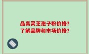 品高灵芝孢子粉价格？了解品牌和市场价格？