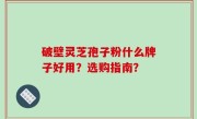 破壁灵芝孢子粉什么牌子好用？选购指南？
