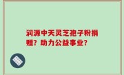 润源中天灵芝孢子粉捐赠？助力公益事业？