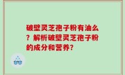 破壁灵芝孢子粉有油么？解析破壁灵芝孢子粉的成分和营养？