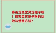 泰山芝圣堂灵芝孢子粉？探究灵芝孢子粉的功效与使用方法？