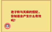 孢子粉与天麻的搭配，你知道会产生什么奇效吗？