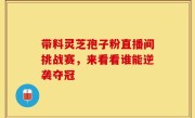 带料灵芝孢子粉直播间挑战赛，来看看谁能逆袭夺冠