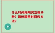 什么时间段喝灵芝孢子粉?最佳服用时间和方法?