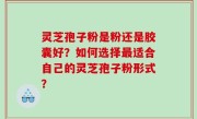 灵芝孢子粉是粉还是胶囊好？如何选择最适合自己的灵芝孢子粉形式？
