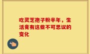 吃灵芝孢子粉半年，生活竟有这些不可思议的变化