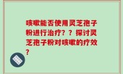 咳嗽能否使用灵芝孢子粉进行治疗？？探讨灵芝孢子粉对咳嗽的疗效？