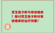 灵芝孢子粉与带状疱疹？探讨灵芝孢子粉对带状疱疹的治疗效果？