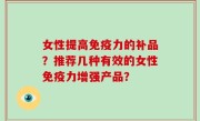 女性提高免疫力的补品？推荐几种有效的女性免疫力增强产品？