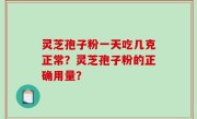 灵芝孢子粉一天吃几克正常?灵芝孢子粉的正确用量?