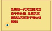 无锡新一代灵芝园灵芝孢子粉价格_无锡灵芝园新品灵芝孢子粉价格揭晓)