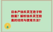 日本产徐氏灵芝孢子粉胶囊？解析徐氏灵芝胶囊的功效与使用方法？