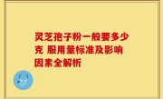 灵芝孢子粉一般要多少克 服用量标准及影响因素全解析