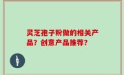 灵芝孢子粉做的相关产品？创意产品推荐？