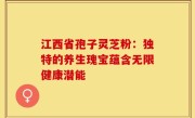 江西省孢子灵芝粉：独特的养生瑰宝蕴含无限健康潜能