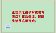 正信灵芝孢子粉胶囊专卖店？正品保证，健康生活从这里开始？
