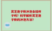 灵芝孢子粉冲泡会挂杯子吗？科学解析灵芝孢子粉的冲泡方法？