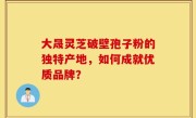 大晟灵芝破壁孢子粉的独特产地，如何成就优质品牌？