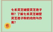 七禾灵芝破壁灵芝孢子粉？了解七禾灵芝破壁灵芝孢子粉的功效与作用？