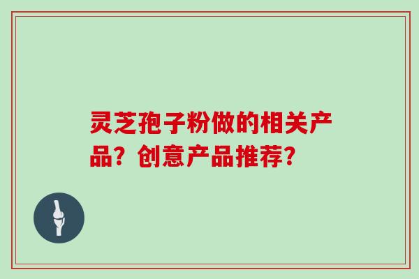 灵芝孢子粉做的相关产品？创意产品推荐？