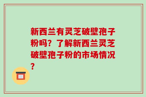 新西兰有灵芝破壁孢子粉吗？了解新西兰灵芝破壁孢子粉的市场情况？