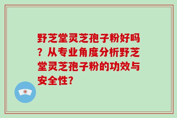 野芝堂灵芝孢子粉好吗？从专业角度分析野芝堂灵芝孢子粉的功效与安全性？