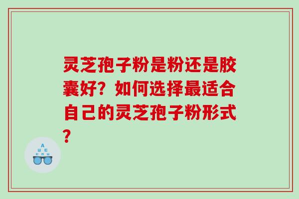 灵芝孢子粉是粉还是胶囊好？如何选择适合自己的灵芝孢子粉形式？