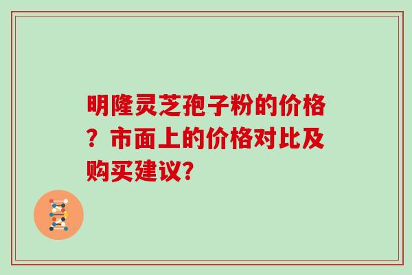 明隆灵芝孢子粉的价格？市面上的价格对比及购买建议？