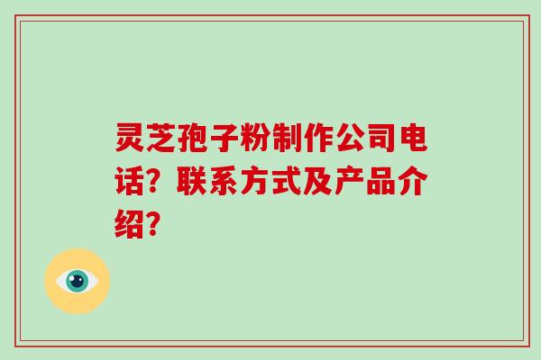 灵芝孢子粉制作公司电话？联系方式及产品介绍？