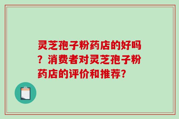 灵芝孢子粉药店的好吗？消费者对灵芝孢子粉药店的评价和推荐？