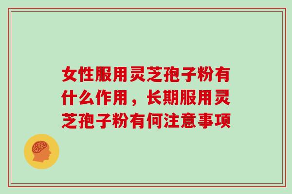 女性服用灵芝孢子粉有什么作用，长期服用灵芝孢子粉有何注意事项