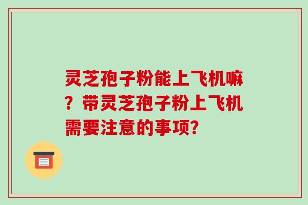 灵芝孢子粉能上飞机嘛？带灵芝孢子粉上飞机需要注意的事项？