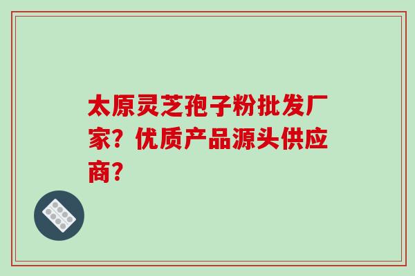 太原灵芝孢子粉批发厂家？优质产品源头供应商？