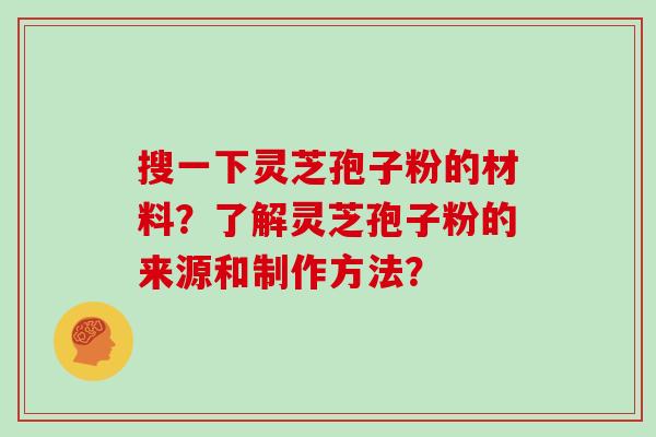 搜一下灵芝孢子粉的材料？了解灵芝孢子粉的来源和制作方法？