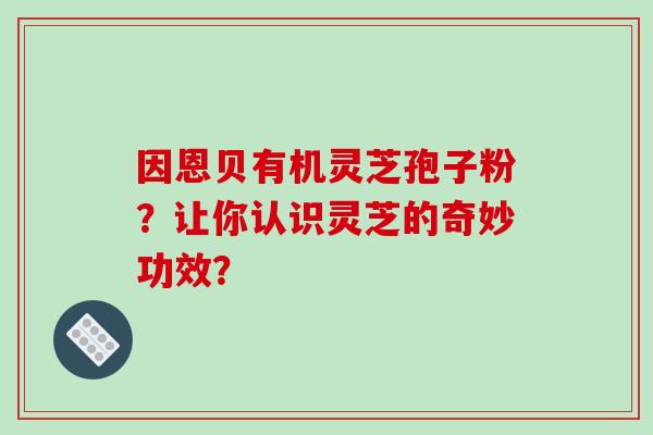 因恩贝有机灵芝孢子粉？让你认识灵芝的奇妙功效？