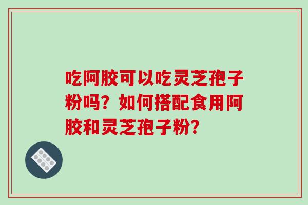 吃阿胶可以吃灵芝孢子粉吗？如何搭配食用阿胶和灵芝孢子粉？