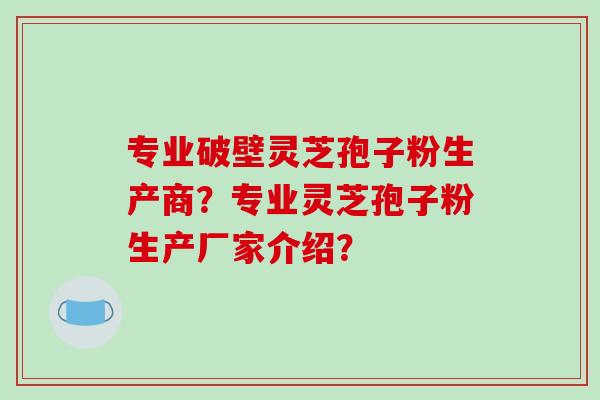 专业破壁灵芝孢子粉生产商？专业灵芝孢子粉生产厂家介绍？