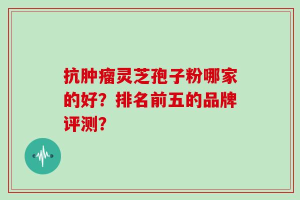 抗灵芝孢子粉哪家的好？排名前五的品牌评测？