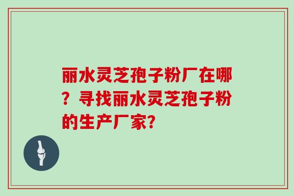 丽水灵芝孢子粉厂在哪？寻找丽水灵芝孢子粉的生产厂家？