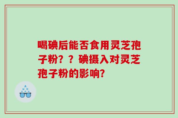 喝碘后能否食用灵芝孢子粉？？碘摄入对灵芝孢子粉的影响？