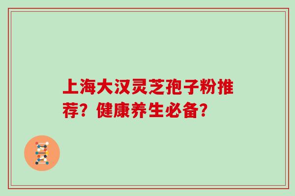 上海大汉灵芝孢子粉推荐？健康养生必备？