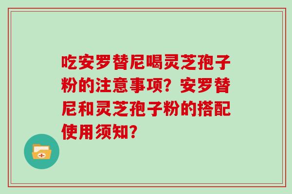 吃安罗替尼喝灵芝孢子粉的注意事项？安罗替尼和灵芝孢子粉的搭配使用须知？