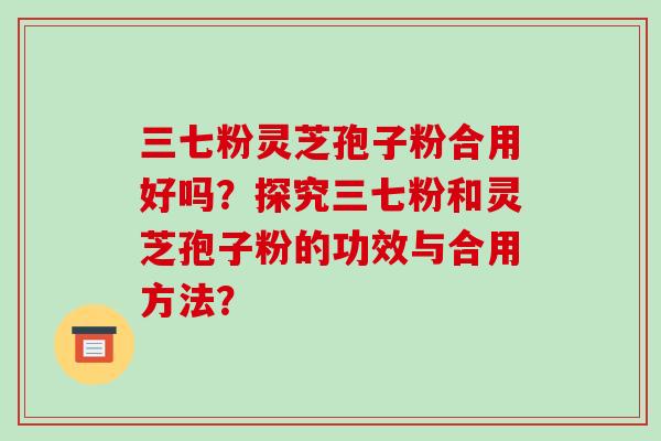 三七粉灵芝孢子粉合用好吗？探究三七粉和灵芝孢子粉的功效与合用方法？