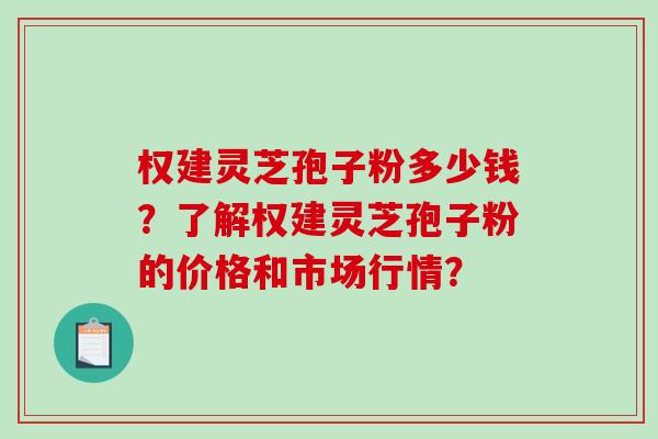 权建灵芝孢子粉多少钱？了解权建灵芝孢子粉的价格和市场行情？