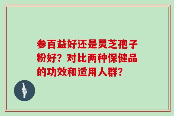 参百益好还是灵芝孢子粉好？对比两种保健品的功效和适用人群？