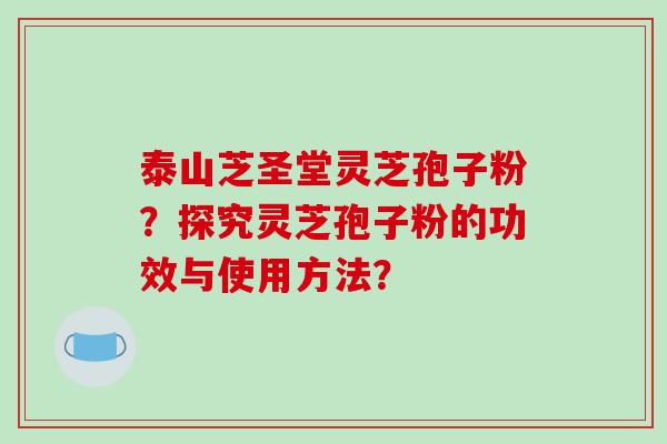 泰山芝圣堂灵芝孢子粉？探究灵芝孢子粉的功效与使用方法？